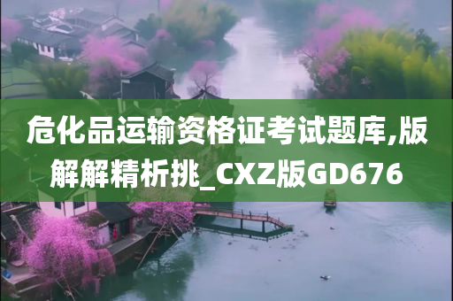 危化品运输资格证考试题库,版解解精析挑_CXZ版GD676