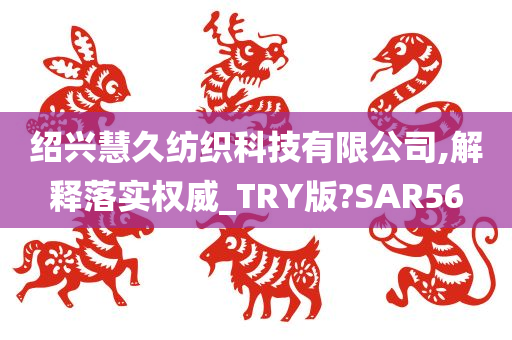 绍兴慧久纺织科技有限公司,解释落实权威_TRY版?SAR56