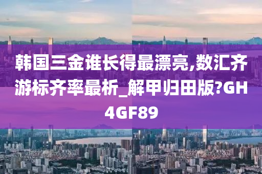 韩国三金谁长得最漂亮,数汇齐游标齐率最析_解甲归田版?GH4GF89