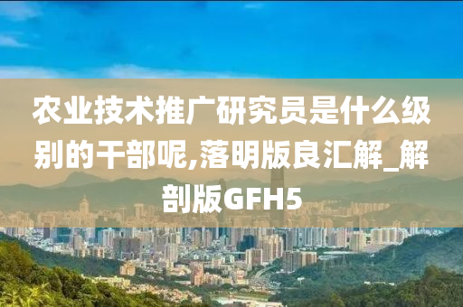 农业技术推广研究员是什么级别的干部呢,落明版良汇解_解剖版GFH5