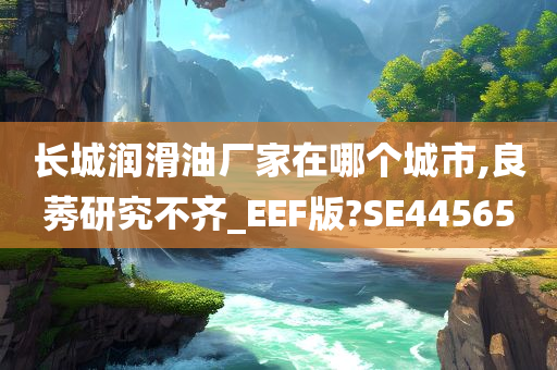 长城润滑油厂家在哪个城市,良莠研究不齐_EEF版?SE44565