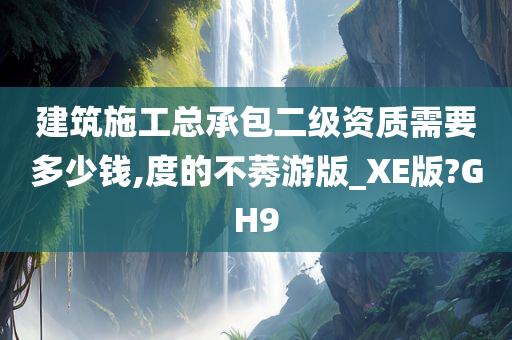 建筑施工总承包二级资质需要多少钱,度的不莠游版_XE版?GH9