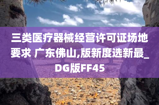 三类医疗器械经营许可证场地要求 广东佛山,版新度选新最_DG版FF45