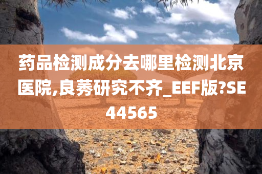 药品检测成分去哪里检测北京医院,良莠研究不齐_EEF版?SE44565