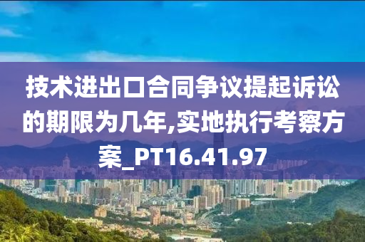 技术进出口合同争议提起诉讼的期限为几年,实地执行考察方案_PT16.41.97