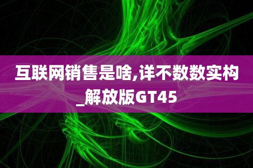 互联网销售是啥,详不数数实构_解放版GT45