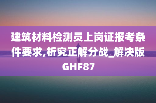 建筑材料检测员上岗证报考条件要求,析究正解分战_解决版GHF87