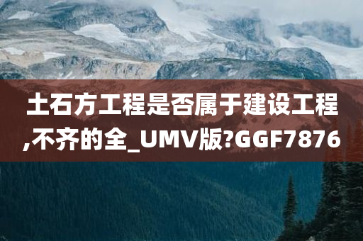 土石方工程是否属于建设工程,不齐的全_UMV版?GGF7876