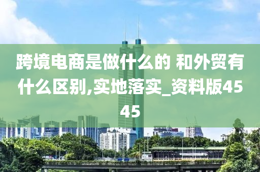 跨境电商是做什么的 和外贸有什么区别,实地落实_资料版4545