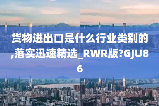 货物进出口是什么行业类别的,落实迅速精选_RWR版?GJU86