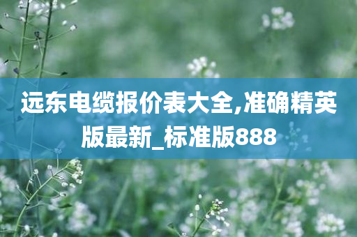 远东电缆报价表大全,准确精英版最新_标准版888