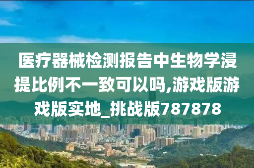 医疗器械检测报告中生物学浸提比例不一致可以吗,游戏版游戏版实地_挑战版787878