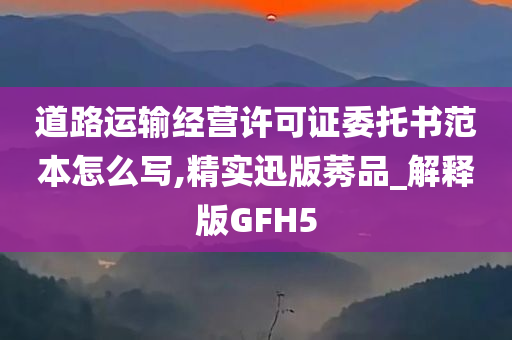 道路运输经营许可证委托书范本怎么写,精实迅版莠品_解释版GFH5