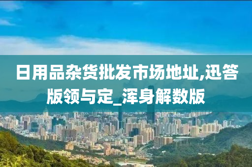 日用品杂货批发市场地址,迅答版领与定_浑身解数版