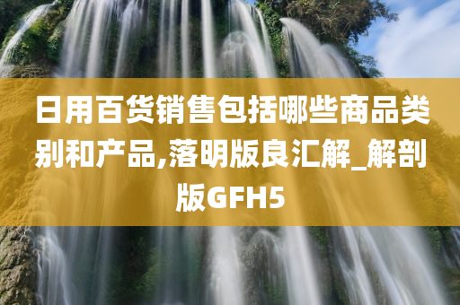 日用百货销售包括哪些商品类别和产品,落明版良汇解_解剖版GFH5