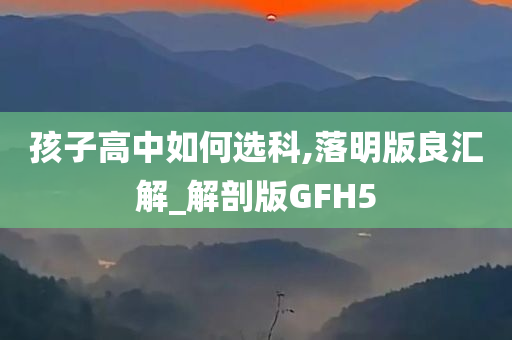 孩子高中如何选科,落明版良汇解_解剖版GFH5