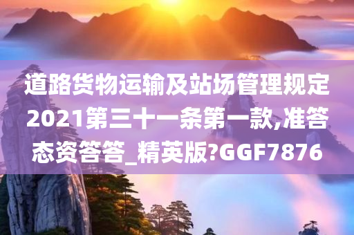 道路货物运输及站场管理规定2021第三十一条第一款,准答态资答答_精英版?GGF7876