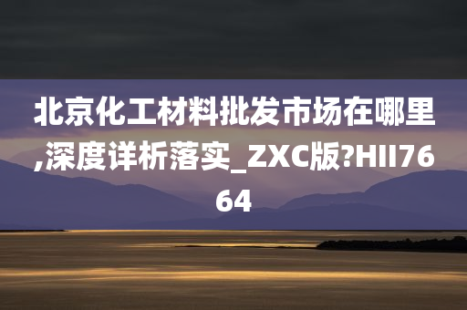 北京化工材料批发市场在哪里,深度详析落实_ZXC版?HII7664