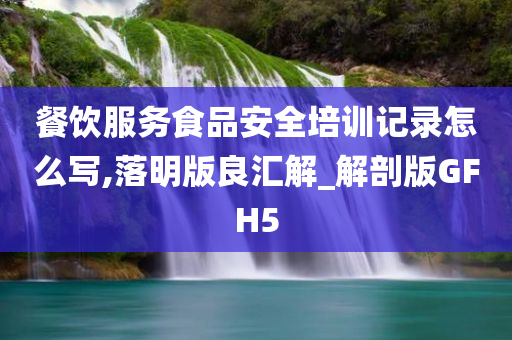 餐饮服务食品安全培训记录怎么写,落明版良汇解_解剖版GFH5