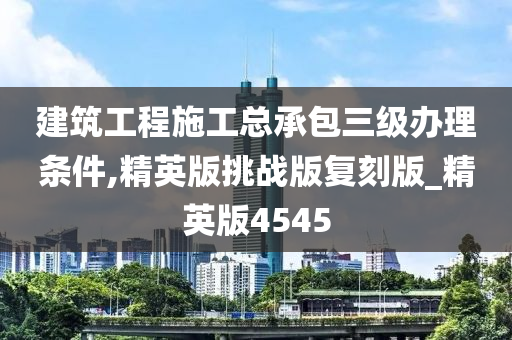 建筑工程施工总承包三级办理条件,精英版挑战版复刻版_精英版4545