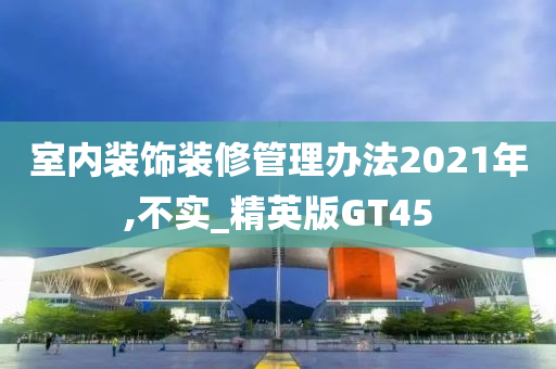 室内装饰装修管理办法2021年,不实_精英版GT45