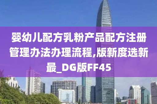 婴幼儿配方乳粉产品配方注册管理办法办理流程,版新度选新最_DG版FF45