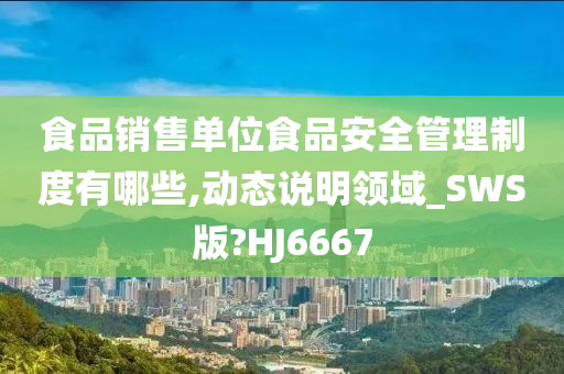 食品销售单位食品安全管理制度有哪些,动态说明领域_SWS版?HJ6667