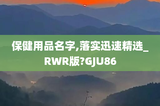 保健用品名字,落实迅速精选_RWR版?GJU86