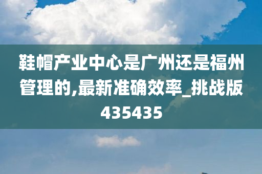 鞋帽产业中心是广州还是福州管理的,最新准确效率_挑战版435435