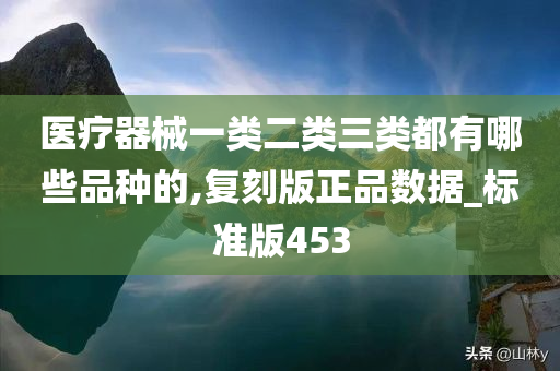 医疗器械一类二类三类都有哪些品种的,复刻版正品数据_标准版453