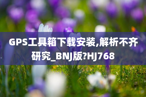 GPS工具箱下载安装,解析不齐研究_BNJ版?HJ768