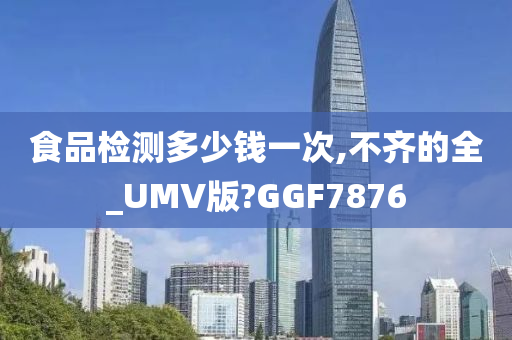 食品检测多少钱一次,不齐的全_UMV版?GGF7876