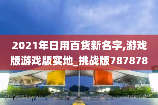 2021年日用百货新名字,游戏版游戏版实地_挑战版787878