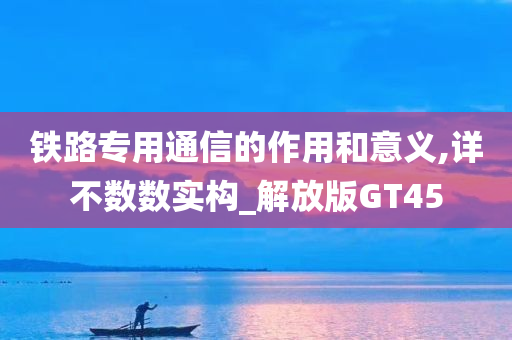 铁路专用通信的作用和意义,详不数数实构_解放版GT45