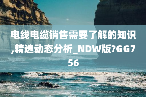 电线电缆销售需要了解的知识,精选动态分析_NDW版?GG756