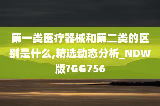 第一类医疗器械和第二类的区别是什么,精选动态分析_NDW版?GG756