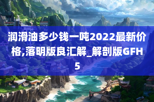 润滑油多少钱一吨2022最新价格,落明版良汇解_解剖版GFH5