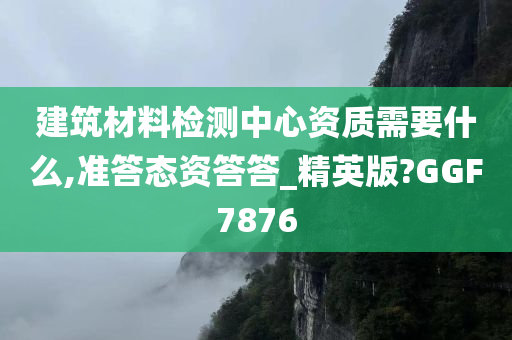 建筑材料检测中心资质需要什么,准答态资答答_精英版?GGF7876