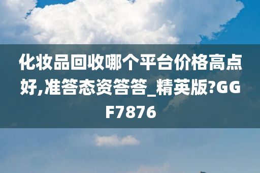 化妆品回收哪个平台价格高点好,准答态资答答_精英版?GGF7876