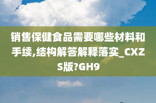 销售保健食品需要哪些材料和手续,结构解答解释落实_CXZS版?GH9