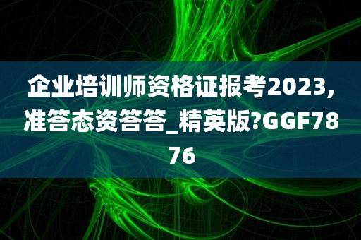 企业培训师资格证报考2023,准答态资答答_精英版?GGF7876