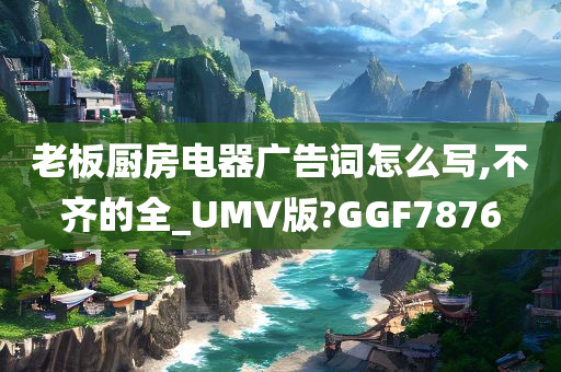 老板厨房电器广告词怎么写,不齐的全_UMV版?GGF7876