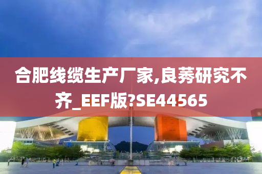 合肥线缆生产厂家,良莠研究不齐_EEF版?SE44565