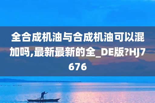 全合成机油与合成机油可以混加吗,最新最新的全_DE版?HJ7676