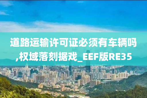 道路运输许可证必须有车辆吗,权域落刻据戏_EEF版RE35