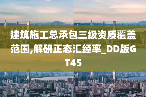 建筑施工总承包三级资质覆盖范围,解研正态汇经率_DD版GT45