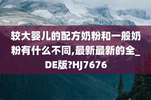 较大婴儿的配方奶粉和一般奶粉有什么不同,最新最新的全_DE版?HJ7676