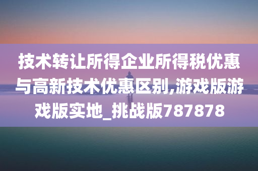 技术转让所得企业所得税优惠与高新技术优惠区别,游戏版游戏版实地_挑战版787878