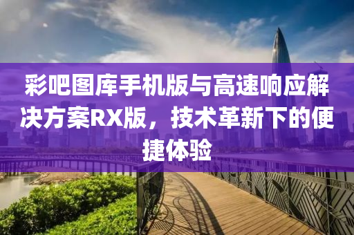 彩吧图库手机版与高速响应解决方案RX版，技术革新下的便捷体验