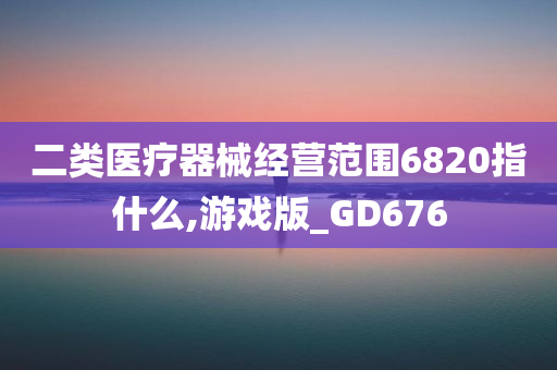 二类医疗器械经营范围6820指什么,游戏版_GD676